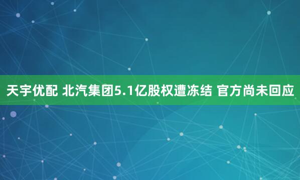天宇优配 北汽集团5.1亿股权遭冻结 官方尚未回应