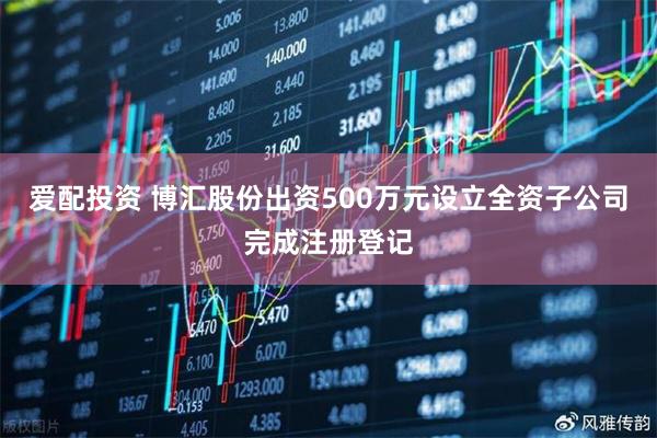 爱配投资 博汇股份出资500万元设立全资子公司完成注册登记