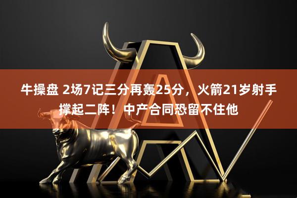 牛操盘 2场7记三分再轰25分，火箭21岁射手撑起二阵！中产合同恐留不住他