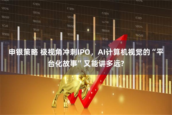 申银策略 极视角冲刺IPO，AI计算机视觉的“平台化故事”又能讲多远?
