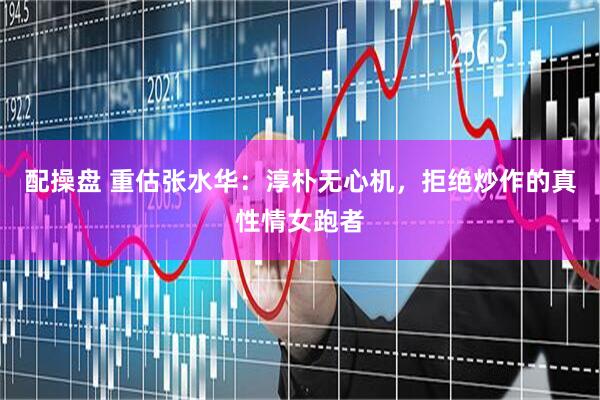 配操盘 重估张水华：淳朴无心机，拒绝炒作的真性情女跑者