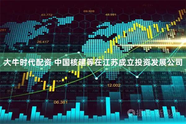 大牛时代配资 中国核建等在江苏成立投资发展公司