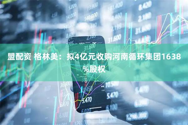 盟配资 格林美：拟4亿元收购河南循环集团1638%股权