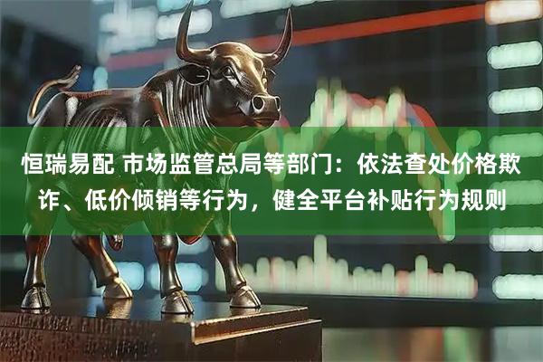 恒瑞易配 市场监管总局等部门：依法查处价格欺诈、低价倾销等行为，健全平台补贴行为规则