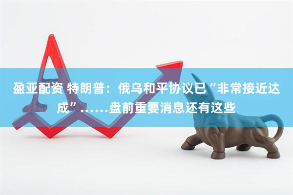 盈亚配资 特朗普：俄乌和平协议已“非常接近达成”……盘前重要消息还有这些