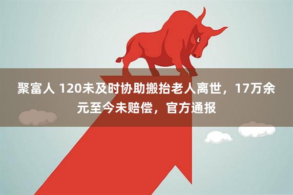 聚富人 120未及时协助搬抬老人离世，17万余元至今未赔偿，官方通报