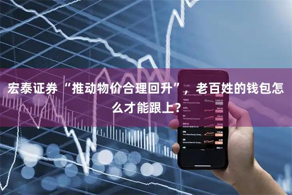 宏泰证券 “推动物价合理回升”，老百姓的钱包怎么才能跟上？