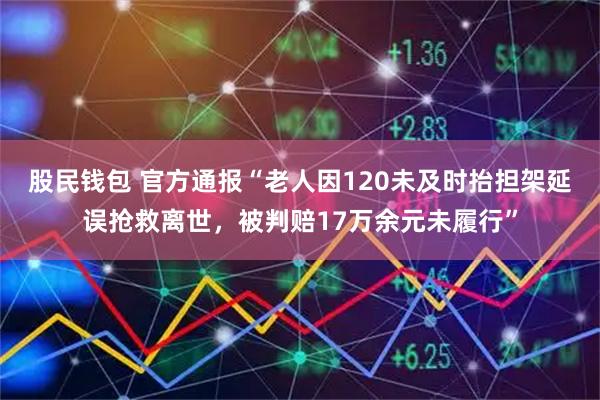股民钱包 官方通报“老人因120未及时抬担架延误抢救离世，被判赔17万余元未履行”