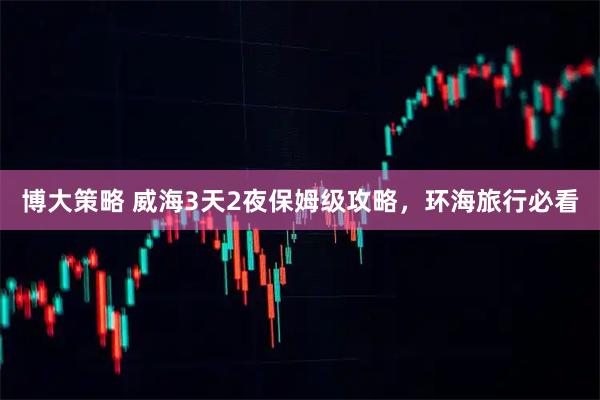 博大策略 威海3天2夜保姆级攻略，环海旅行必看