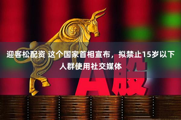 迎客松配资 这个国家首相宣布，拟禁止15岁以下人群使用社交媒体