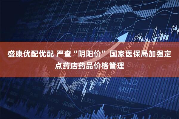 盛康优配优配 严查“阴阳价” 国家医保局加强定点药店药品价格管理