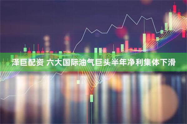 泽巨配资 六大国际油气巨头半年净利集体下滑