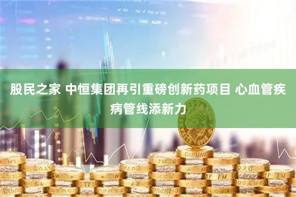 股民之家 中恒集团再引重磅创新药项目 心血管疾病管线添新力