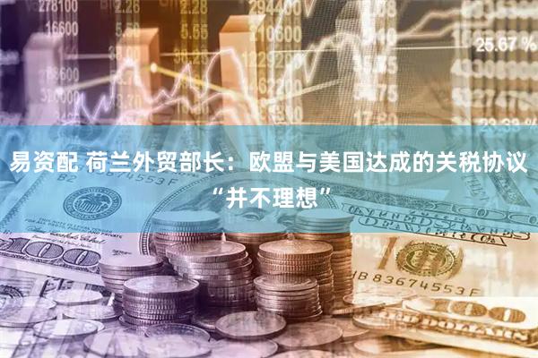 易资配 荷兰外贸部长：欧盟与美国达成的关税协议“并不理想”