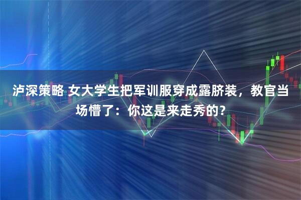 泸深策略 女大学生把军训服穿成露脐装，教官当场懵了：你这是来走秀的？